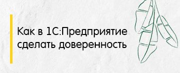 Как в 1С:Предприятие сделать доверенность