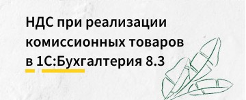 НДС при реализации комиссионных товаров в 1С:Бухгалтерия 8.3 (позиция комиссионера) 